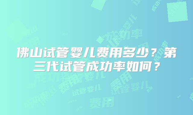 佛山试管婴儿费用多少?第三代试管成功率如何?