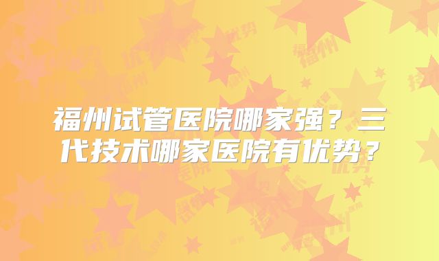 福州试管医院哪家强？三代技术哪家医院有优势？
