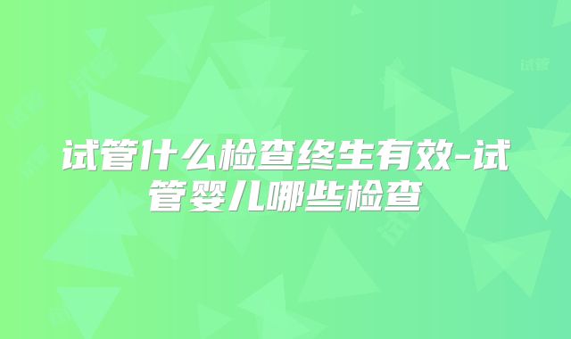 试管什么检查终生有效-试管婴儿哪些检查