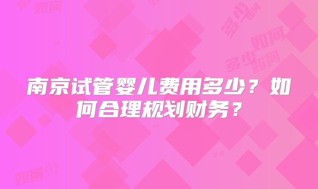 南京试管婴儿费用多少?如何合理规划财务?