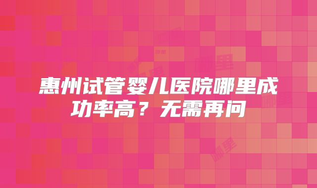 惠州试管婴儿医院哪里成功率高?无需再问