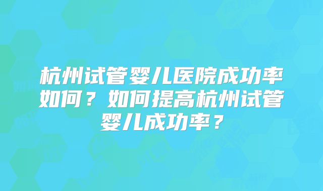 杭州试管婴儿医院成功率如何？如何提高杭州试管婴儿成功率？