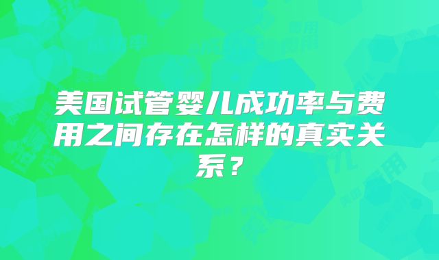 美国试管婴儿成功率与费用之间存在怎样的真实关系？