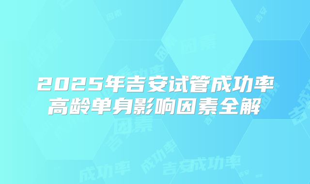 2025年吉安试管成功率高龄单身影响因素全解