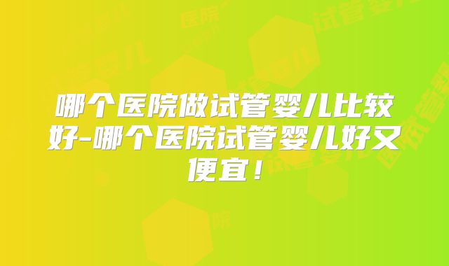 哪个医院做试管婴儿比较好-哪个医院试管婴儿好又便宜!