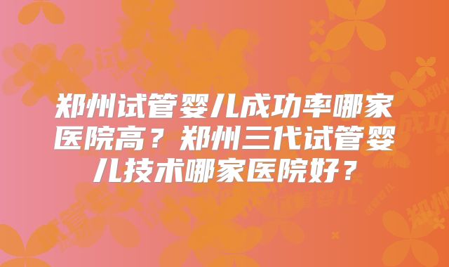 郑州试管婴儿成功率哪家医院高?郑州三代试管婴儿技术哪家医院好?