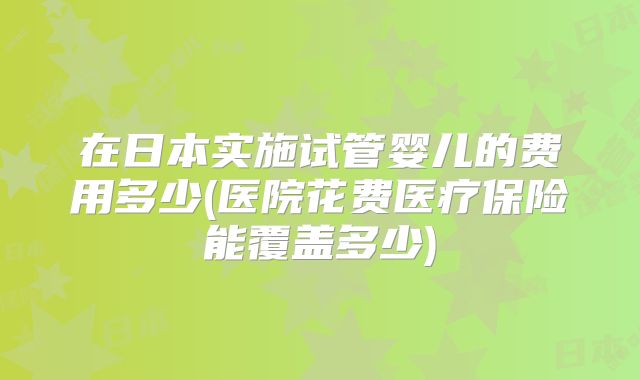 在日本实施试管婴儿的费用多少(医院花费医疗保险能覆盖多少)