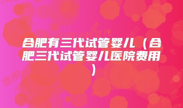 合肥有三代试管婴儿（合肥三代试管婴儿医院费用）
