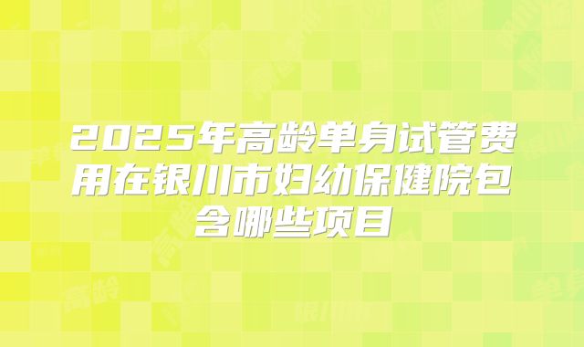 2025年高龄单身试管费用在银川市妇幼保健院包含哪些项目