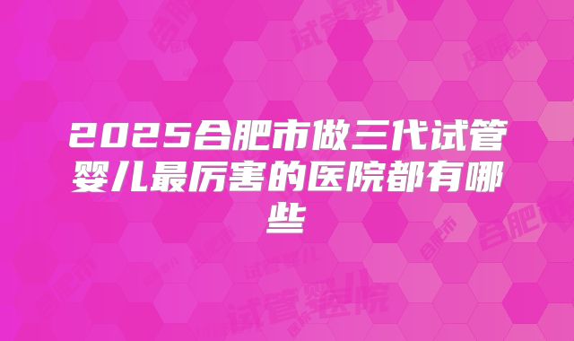 2025合肥市做三代试管婴儿最厉害的医院都有哪些