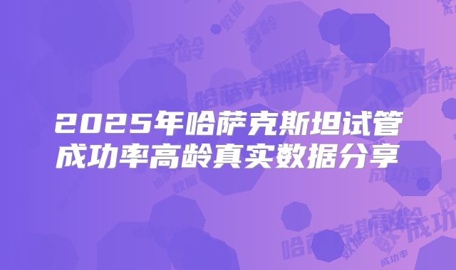 2025年哈萨克斯坦试管成功率高龄真实数据分享