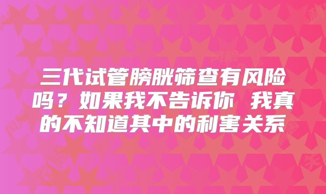 三代试管膀胱筛查有风险吗?如果我不告诉你 我真的不知道其中的利害关系