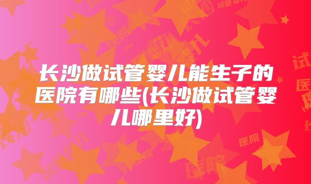 长沙做试管婴儿能生子的医院有哪些(长沙做试管婴儿哪里好)