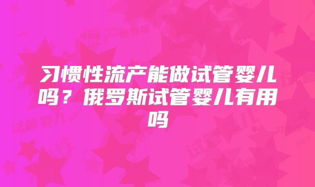 习惯性流产能做试管婴儿吗?俄罗斯试管婴儿有用吗