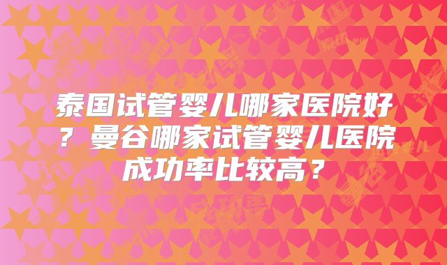 泰国试管婴儿哪家医院好?曼谷哪家试管婴儿医院成功率比较高?