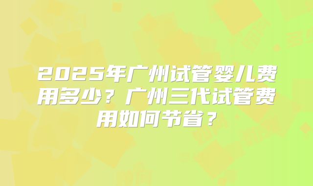 2025年广州试管婴儿费用多少?广州三代试管费用如何节省?