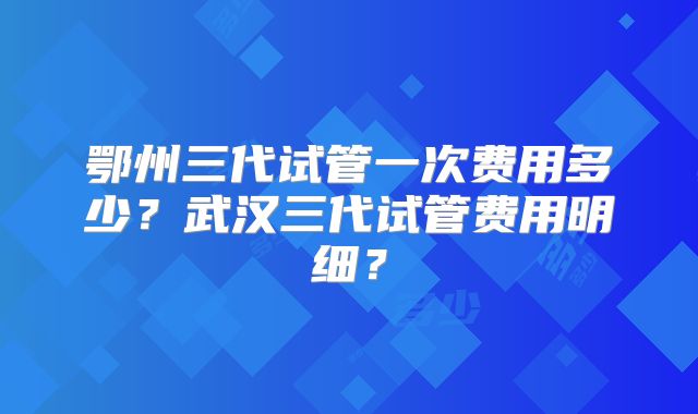 鄂州三代试管一次费用多少?武汉三代试管费用明细?