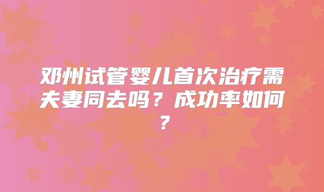 邓州试管婴儿首次治疗需夫妻同去吗?成功率如何?