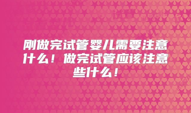 刚做完试管婴儿需要注意什么!做完试管应该注意些什么!