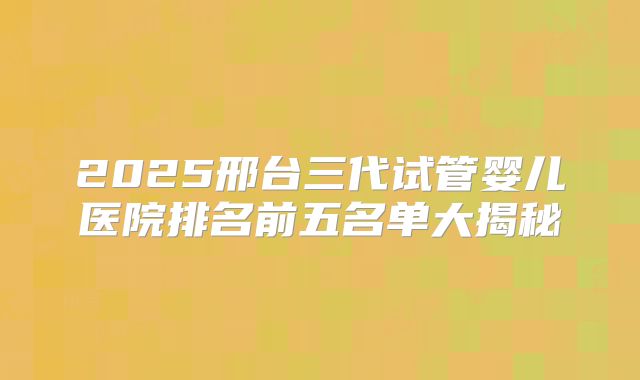 2025邢台三代试管婴儿医院排名前五名单大揭秘