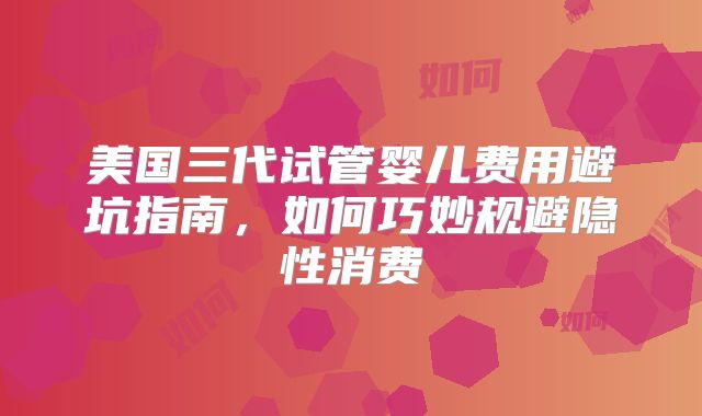 美国三代试管婴儿费用避坑指南，如何巧妙规避隐性消费