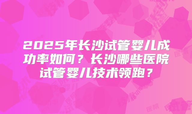 2025年长沙试管婴儿成功率如何?长沙哪些医院试管婴儿技术领跑?