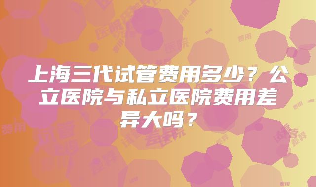 上海三代试管费用多少?公立医院与私立医院费用差异大吗?