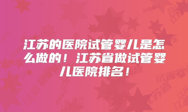 江苏的医院试管婴儿是怎么做的!江苏省做试管婴儿医院排名!