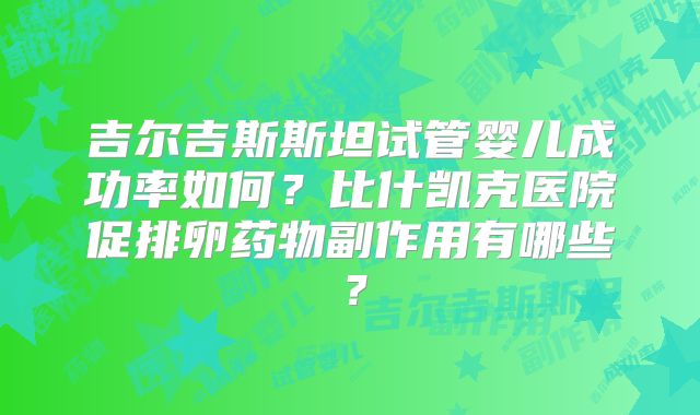 吉尔吉斯斯坦试管婴儿成功率如何?比什凯克医院促排卵药物副作用有哪些?