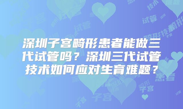 深圳子宫畸形患者能做三代试管吗？深圳三代试管技术如何应对生育难题？