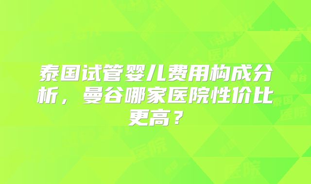 泰国试管婴儿费用构成分析,曼谷哪家医院性价比更高?