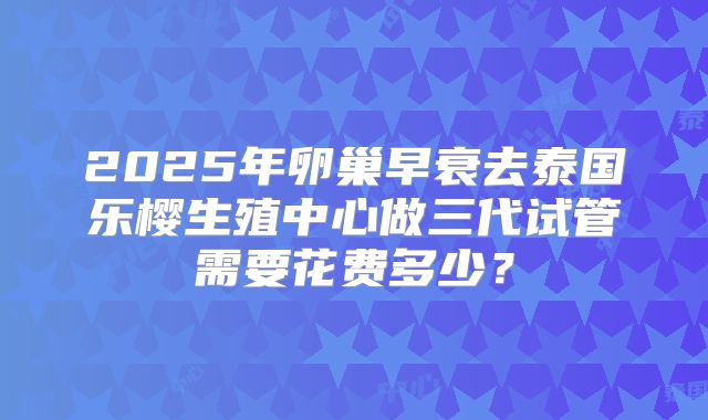 2025年卵巢早衰去泰国乐樱生殖中心做三代试管需要花费多少？