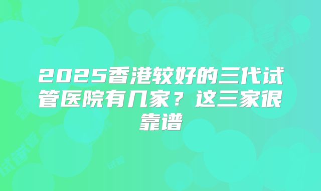 2025香港较好的三代试管医院有几家?这三家很靠谱