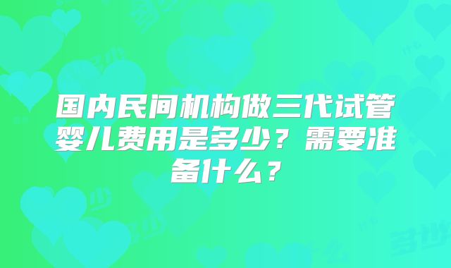 国内民间机构做三代试管婴儿费用是多少?需要准备什么?