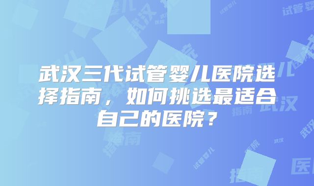 武汉三代试管婴儿医院选择指南,如何挑选最适合自己的医院?