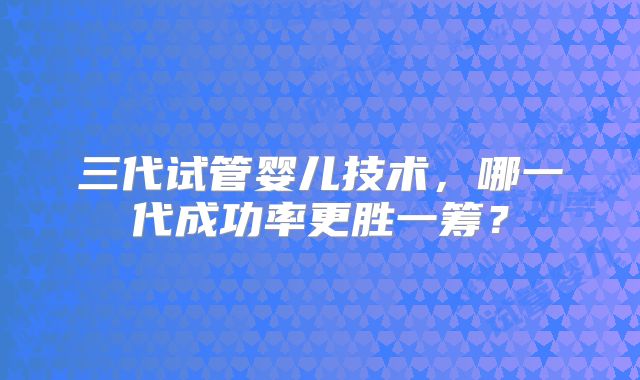 三代试管婴儿技术,哪一代成功率更胜一筹?