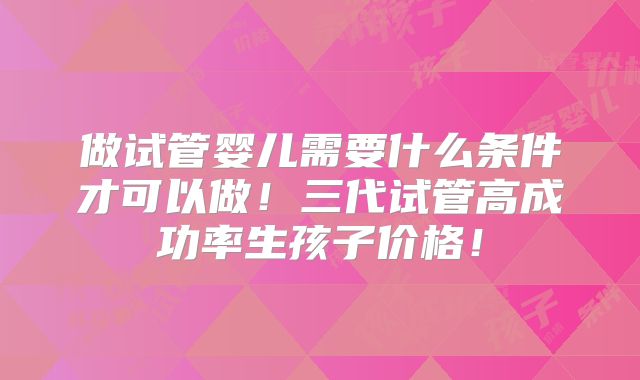 做试管婴儿需要什么条件才可以做！三代试管高成功率生孩子价格！