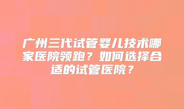 广州三代试管婴儿技术哪家医院领跑？如何选择合适的试管医院？
