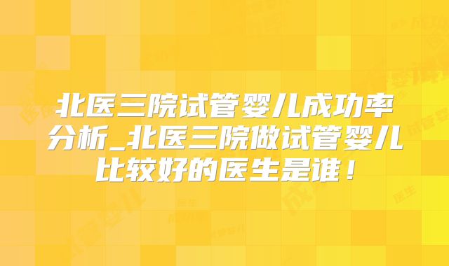 北医三院试管婴儿成功率分析_北医三院做试管婴儿比较好的医生是谁!