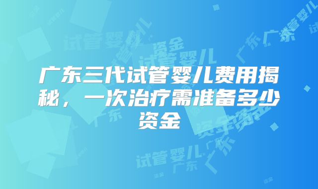 广东三代试管婴儿费用揭秘，一次治疗需准备多少资金