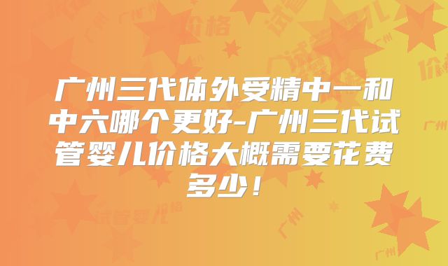 广州三代体外受精中一和中六哪个更好-广州三代试管婴儿价格大概需要花费多少!