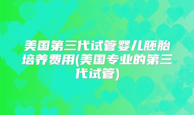 美国第三代试管婴儿胚胎培养费用(美国专业的第三代试管)