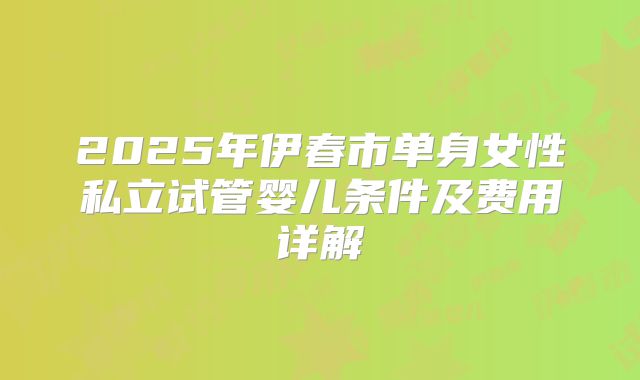 2025年伊春市单身女性私立试管婴儿条件及费用详解