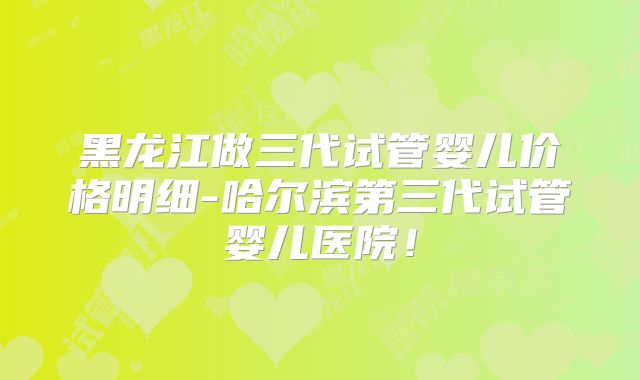黑龙江做三代试管婴儿价格明细-哈尔滨第三代试管婴儿医院!