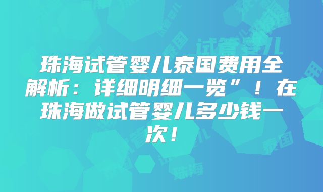 珠海试管婴儿泰国费用全解析:详细明细一览”!在珠海做试管婴儿多少钱一次!
