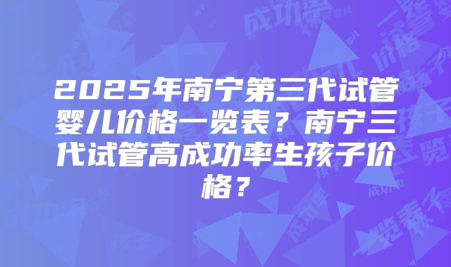 2025年南宁第三代试管婴儿价格一览表？南宁三代试管高成功率生孩子价格？
