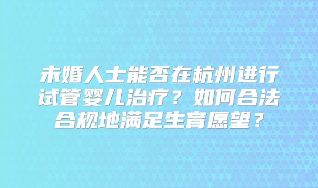 未婚人士能否在杭州进行试管婴儿治疗?如何合法合规地满足生育愿望?