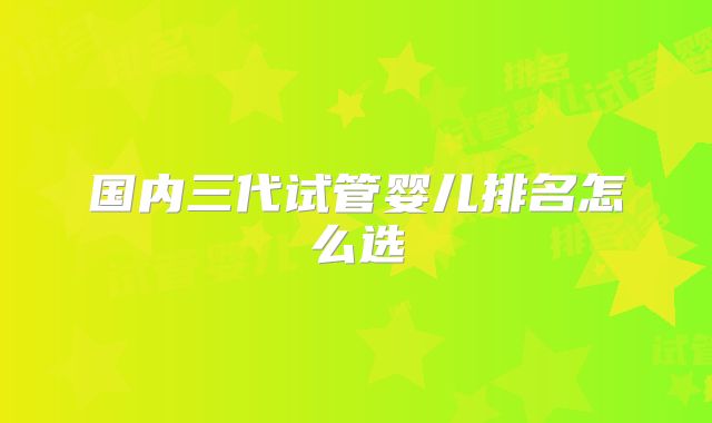国内三代试管婴儿排名怎么选