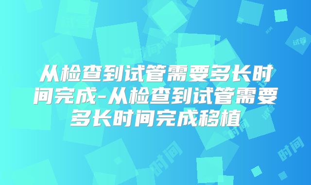从检查到试管需要多长时间完成-从检查到试管需要多长时间完成移植