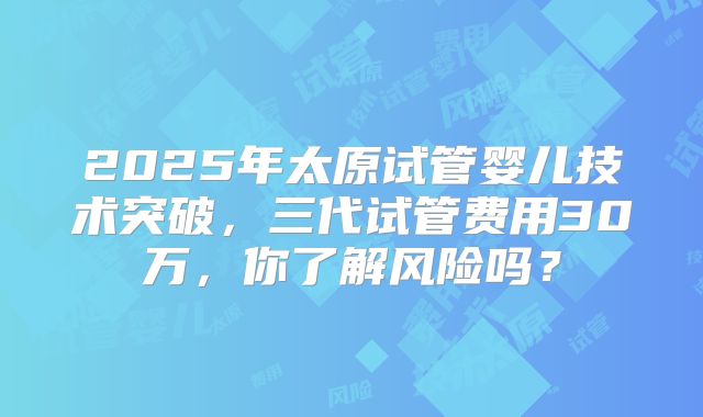 2025年太原试管婴儿技术突破，三代试管费用30万，你了解风险吗？
